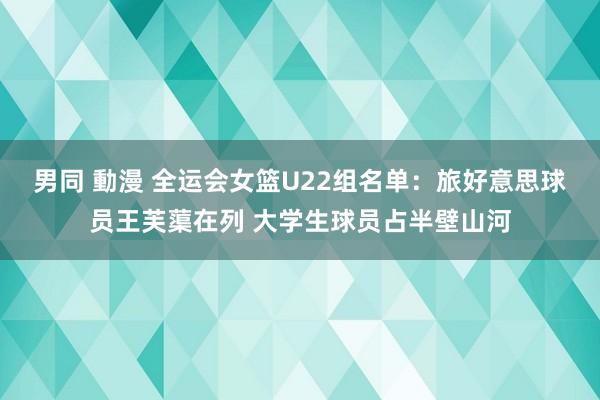 男同 動漫 全运会女篮U22组名单：旅好意思球员王芙蕖在列 大学生球员占半壁山河