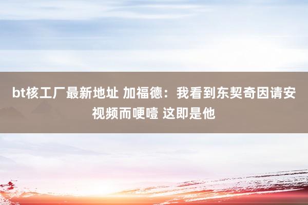 bt核工厂最新地址 加福德：我看到东契奇因请安视频而哽噎 这即是他