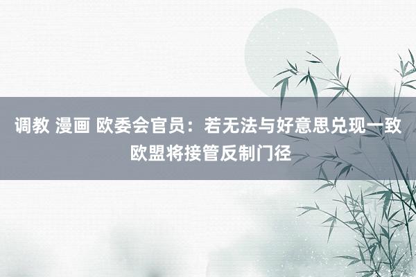 调教 漫画 欧委会官员：若无法与好意思兑现一致 欧盟将接管反制门径