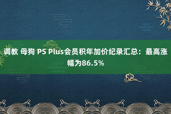 调教 母狗 PS Plus会员积年加价纪录汇总：最高涨幅为86.5%