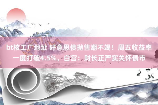 bt核工厂地址 好意思债抛售潮不竭！周五收益率一度打破4.5%，白宫：财长正严实关怀债市