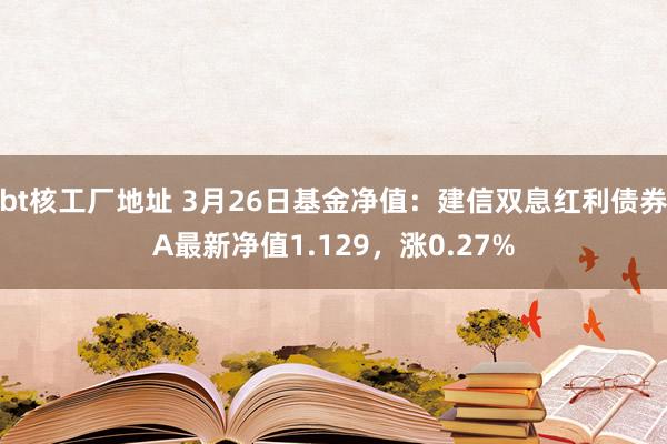 bt核工厂地址 3月26日基金净值：建信双息红利债券A最新净值1.129，涨0.27%