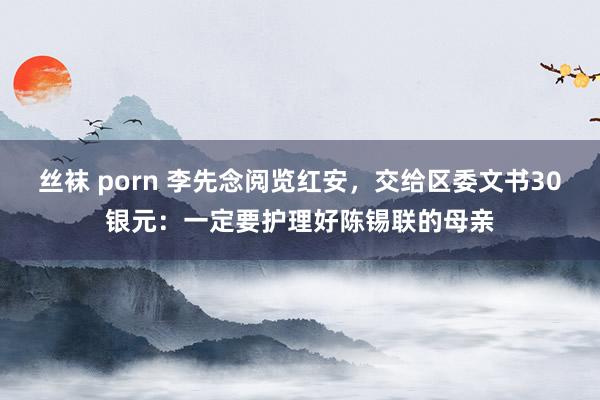 丝袜 porn 李先念阅览红安，交给区委文书30银元：一定要护理好陈锡联的母亲