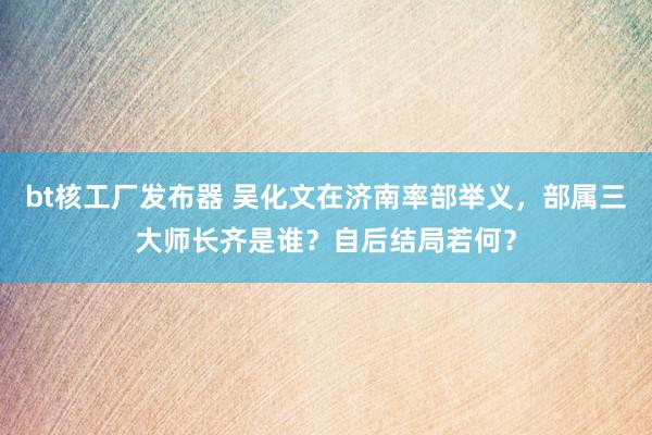 bt核工厂发布器 吴化文在济南率部举义，部属三大师长齐是谁？自后结局若何？