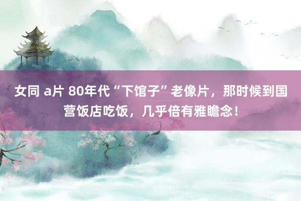 女同 a片 80年代“下馆子”老像片，那时候到国营饭店吃饭，几乎倍有雅瞻念！