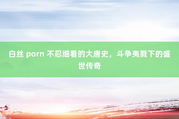 白丝 porn 不忍细看的大唐史，斗争夷戮下的盛世传奇
