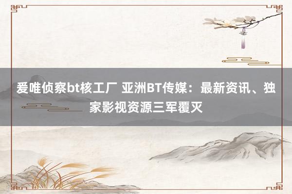 爰唯侦察bt核工厂 亚洲BT传媒：最新资讯、独家影视资源三军覆灭
