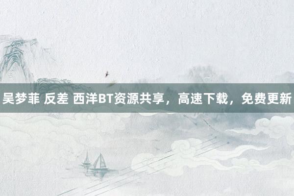 吴梦菲 反差 西洋BT资源共享，高速下载，免费更新