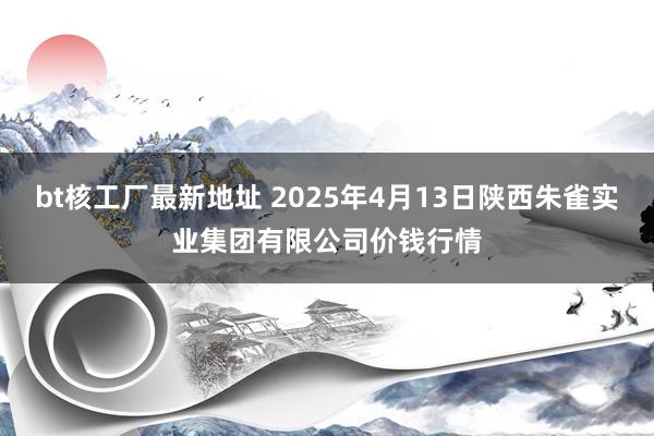 bt核工厂最新地址 2025年4月13日陕西朱雀实业集团有限公司价钱行情
