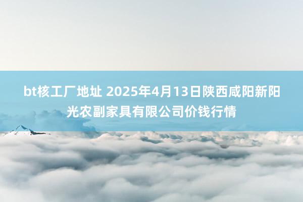 bt核工厂地址 2025年4月13日陕西咸阳新阳光农副家具有限公司价钱行情