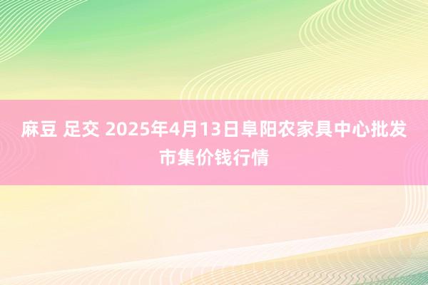 麻豆 足交 2025年4月13日阜阳农家具中心批发市集价钱行情