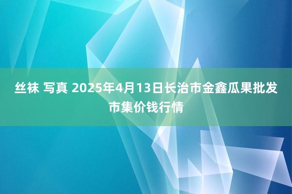 丝袜 写真 2025年4月13日长治市金鑫瓜果批发市集价钱行情