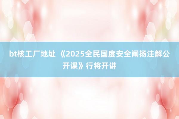 bt核工厂地址 《2025全民国度安全阐扬注解公开课》行将开讲