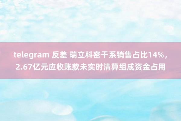 telegram 反差 瑞立科密干系销售占比14%，2.67亿元应收账款未实时清算组成资金占用