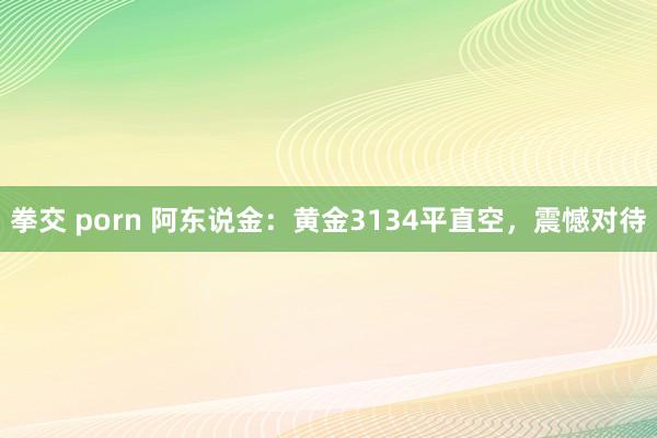 拳交 porn 阿东说金：黄金3134平直空，震憾对待