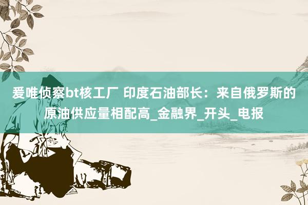 爰唯侦察bt核工厂 印度石油部长：来自俄罗斯的原油供应量相配高_金融界_开头_电报