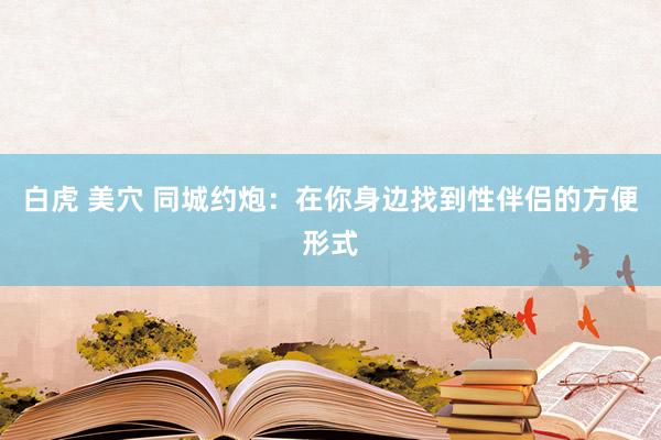白虎 美穴 同城约炮：在你身边找到性伴侣的方便形式