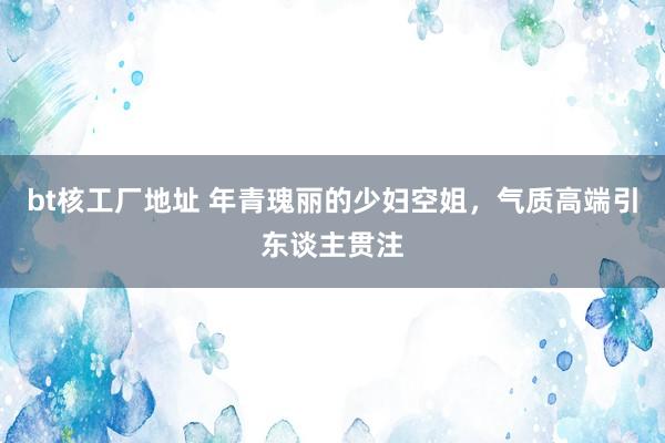 bt核工厂地址 年青瑰丽的少妇空姐，气质高端引东谈主贯注