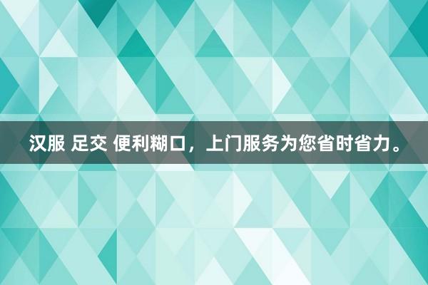 汉服 足交 便利糊口，上门服务为您省时省力。