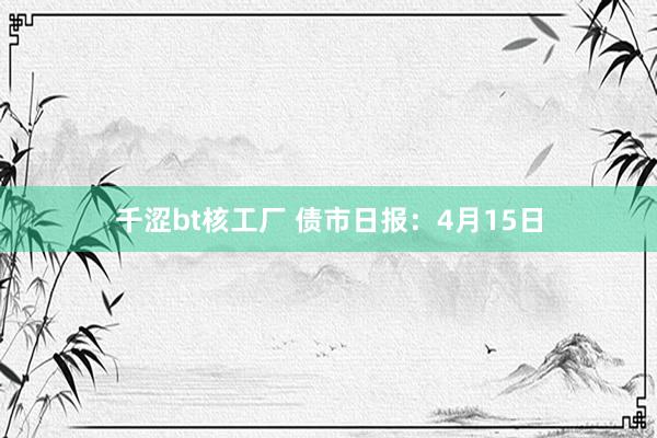 千涩bt核工厂 债市日报：4月15日
