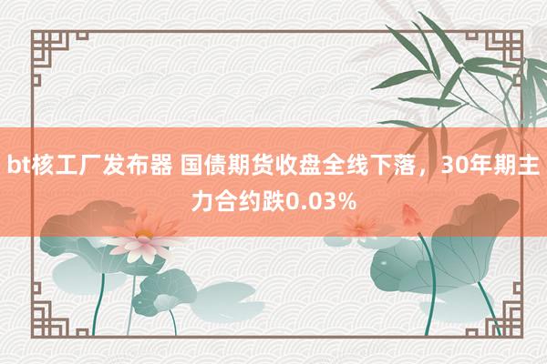 bt核工厂发布器 国债期货收盘全线下落，30年期主力合约跌0.03%