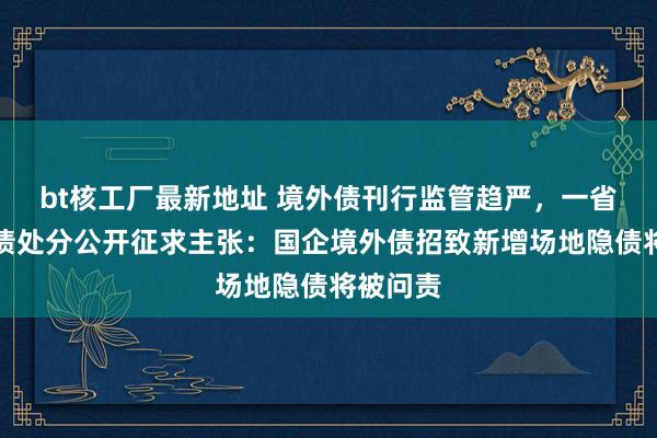 bt核工厂最新地址 境外债刊行监管趋严，一省就境外债处分公开征求主张：国企境外债招致新增场地隐债将被问责