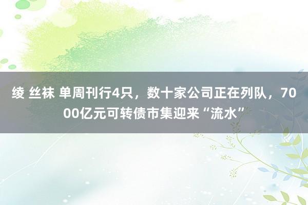 绫 丝袜 单周刊行4只，数十家公司正在列队，7000亿元可转债市集迎来“流水”