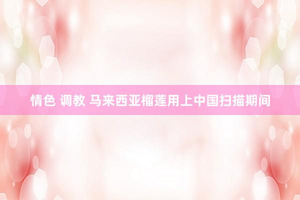 情色 调教 马来西亚榴莲用上中国扫描期间