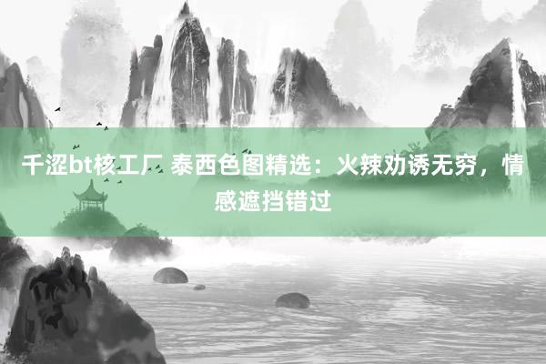 千涩bt核工厂 泰西色图精选：火辣劝诱无穷，情感遮挡错过