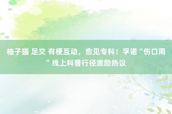 柚子猫 足交 有梗互动，愈见专科！孚诺“伤口周”线上科普行径激励热议