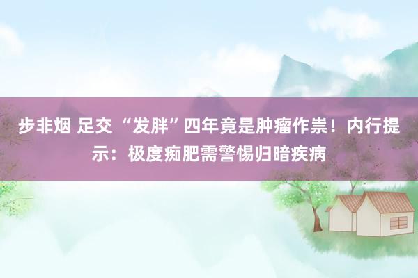 步非烟 足交 “发胖”四年竟是肿瘤作祟!内行提示:极度痴肥需警惕归暗疾病
