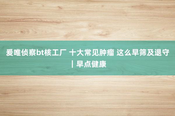 爰唯侦察bt核工厂 十大常见肿瘤 这么早筛及退守｜早点健康