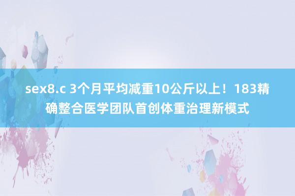 sex8.c 3个月平均减重10公斤以上！183精确整合医学团队首创体重治理新模式