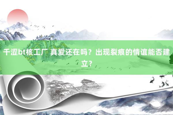千涩bt核工厂 真爱还在吗？出现裂痕的情谊能否建立？