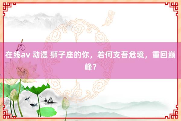 在线av 动漫 狮子座的你，若何支吾危境，重回巅峰？
