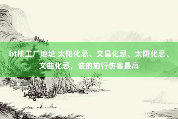bt核工厂地址 太阳化忌、文昌化忌、太阴化忌、文曲化忌，谁的施行伤害最高