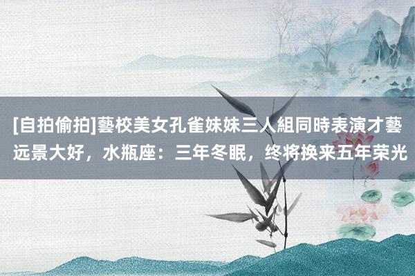 [自拍偷拍]藝校美女孔雀妹妹三人組同時表演才藝 远景大好，水瓶座：三年冬眠，终将换来五年荣光