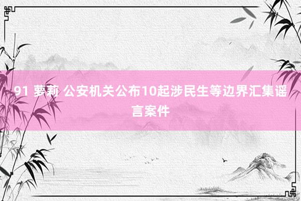 91 萝莉 公安机关公布10起涉民生等边界汇集谣言案件