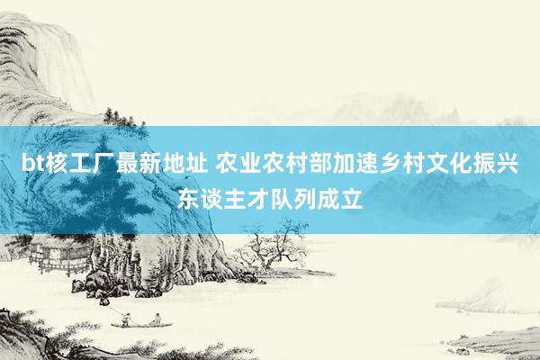 bt核工厂最新地址 农业农村部加速乡村文化振兴东谈主才队列成立