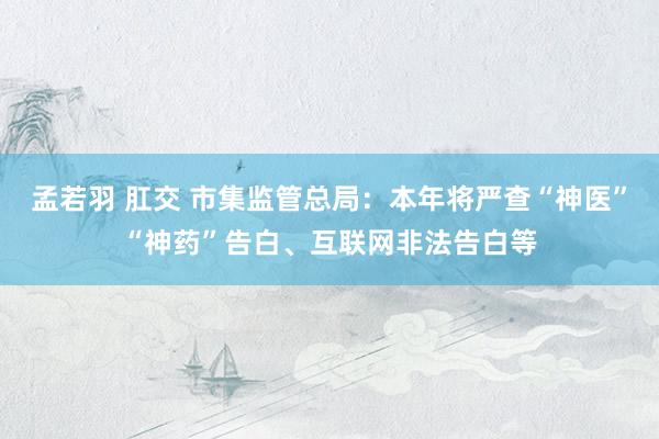 孟若羽 肛交 市集监管总局：本年将严查“神医”“神药”告白、互联网非法告白等