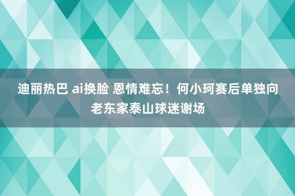 迪丽热巴 ai换脸 恩情难忘！何小珂赛后单独向老东家泰山球迷谢场