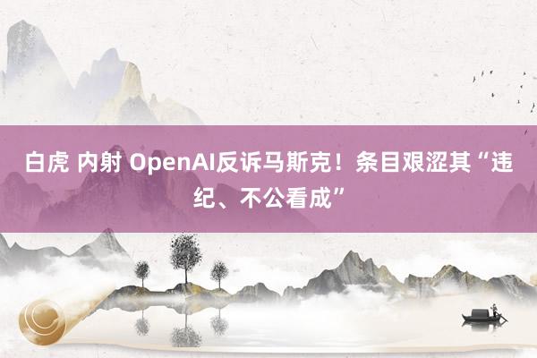 白虎 内射 OpenAI反诉马斯克！条目艰涩其“违纪、不公看成”
