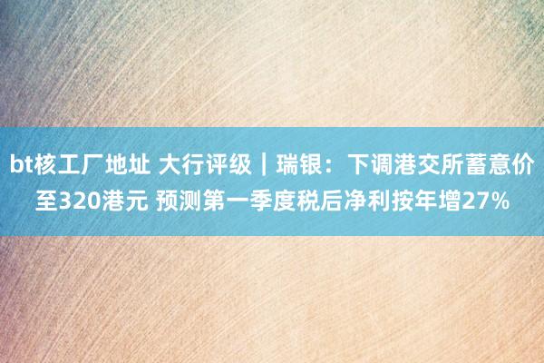 bt核工厂地址 大行评级｜瑞银：下调港交所蓄意价至320港元 预测第一季度税后净利按年增27%