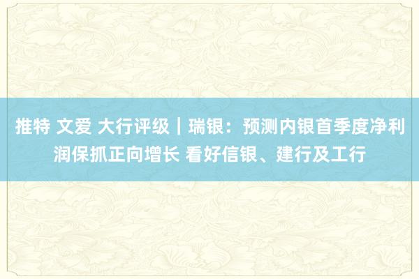 推特 文爱 大行评级｜瑞银：预测内银首季度净利润保抓正向增长 看好信银、建行及工行