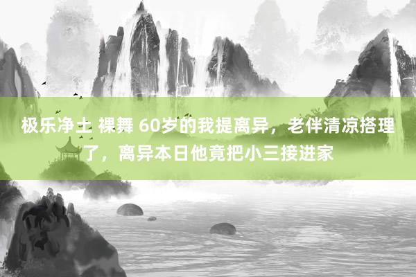 极乐净土 裸舞 60岁的我提离异，老伴清凉搭理了，离异本日他竟把小三接进家