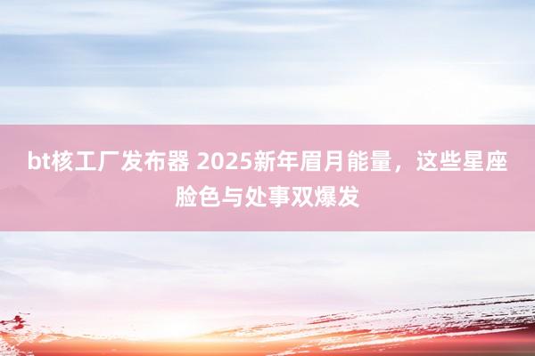 bt核工厂发布器 2025新年眉月能量，这些星座脸色与处事双爆发
