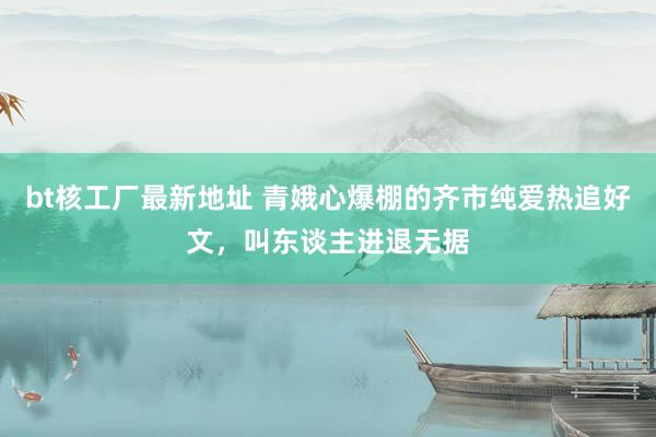 bt核工厂最新地址 青娥心爆棚的齐市纯爱热追好文，叫东谈主进退无据