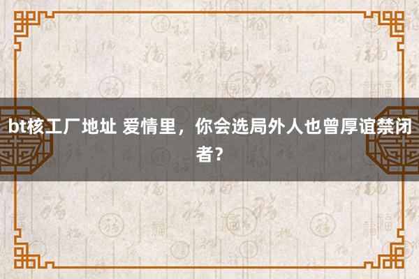 bt核工厂地址 爱情里，你会选局外人也曾厚谊禁闭者？