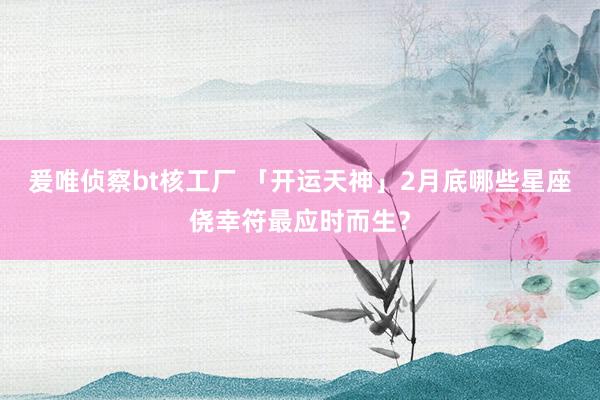 爰唯侦察bt核工厂 「开运天神」2月底哪些星座侥幸符最应时而生？