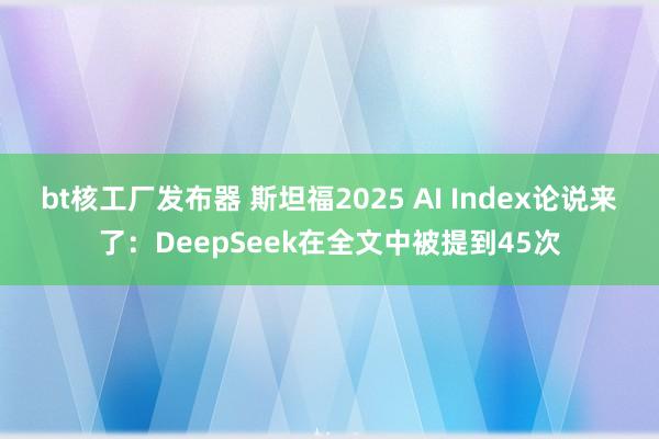 bt核工厂发布器 斯坦福2025 AI Index论说来了：DeepSeek在全文中被提到45次